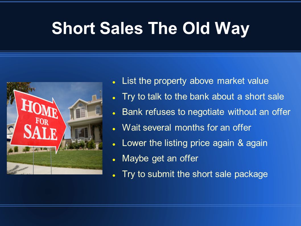 Short Sales The Old Way List the property above market value Try to talk to the bank about a short sale Bank refuses to negotiate without an offer Wait several months for an offer Lower the listing price again & again Maybe get an offer Try to submit the short sale package