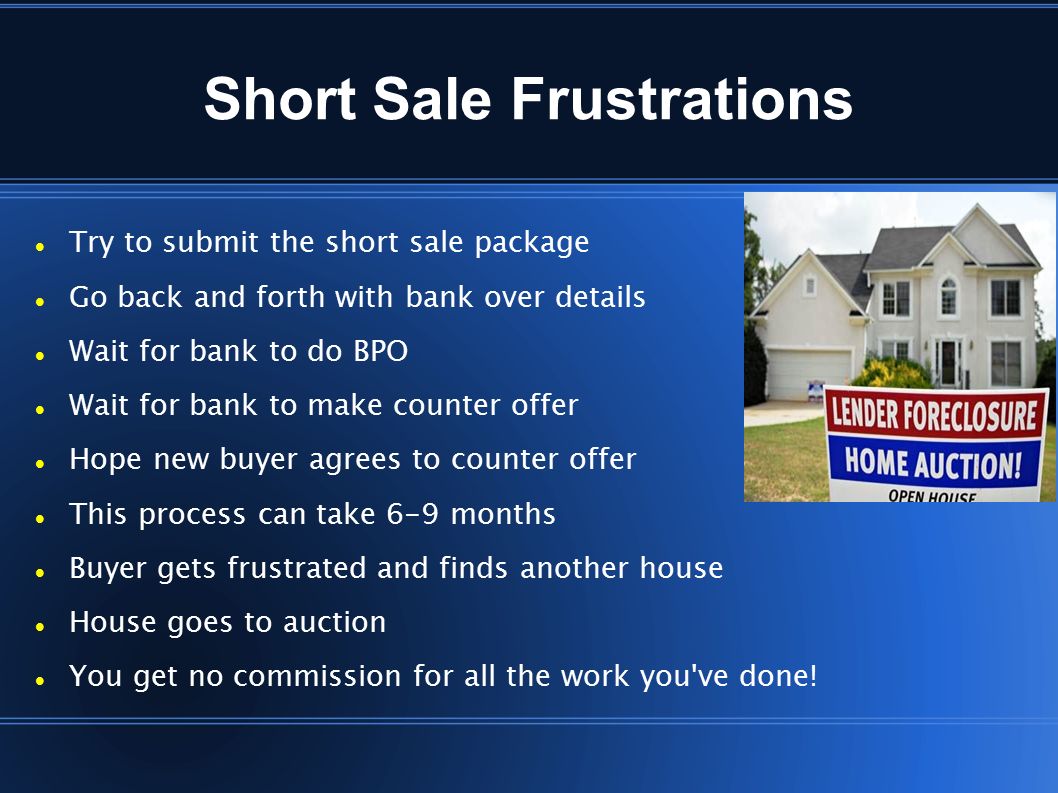 Short Sale Frustrations Try to submit the short sale package Go back and forth with bank over details Wait for bank to do BPO Wait for bank to make counter offer Hope new buyer agrees to counter offer This process can take 6-9 months Buyer gets frustrated and finds another house House goes to auction You get no commission for all the work you ve done!