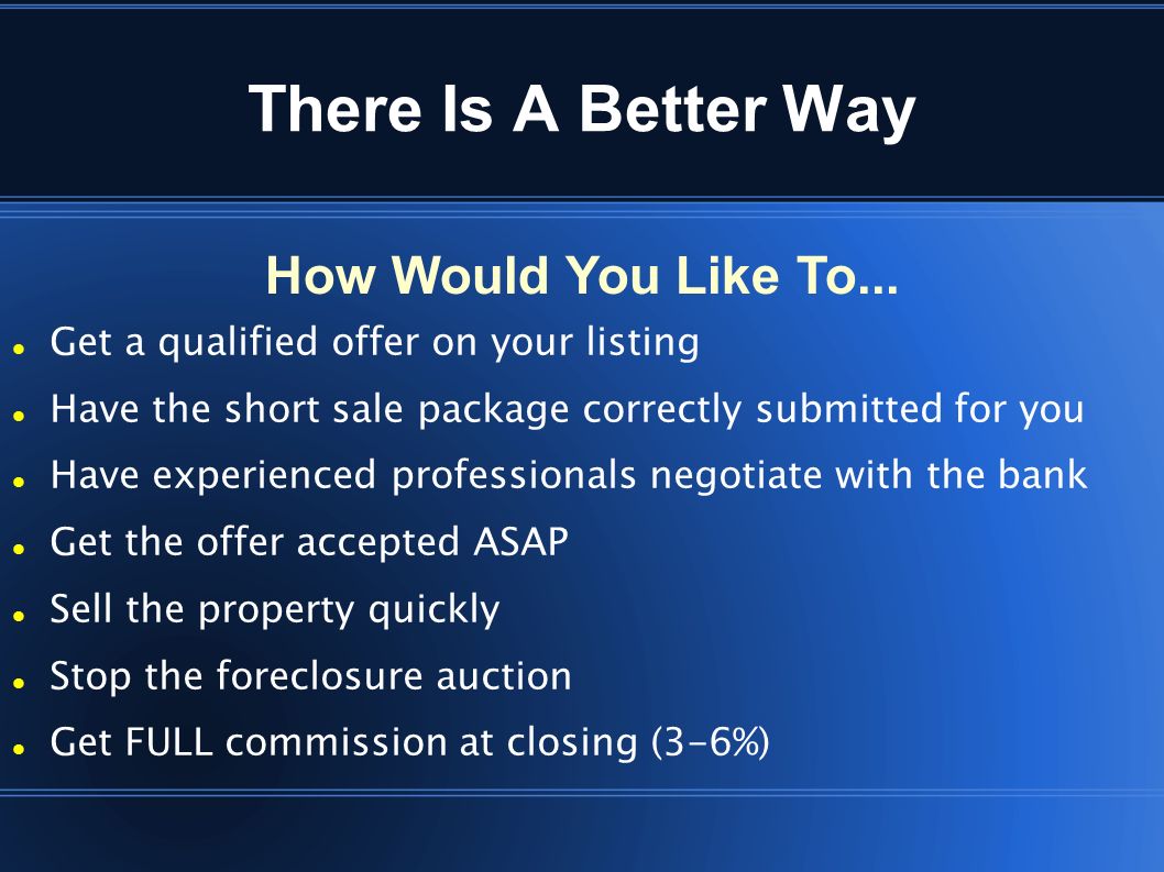 There Is A Better Way Get a qualified offer on your listing Have the short sale package correctly submitted for you Have experienced professionals negotiate with the bank Get the offer accepted ASAP Sell the property quickly Stop the foreclosure auction Get FULL commission at closing (3-6%) How Would You Like To...