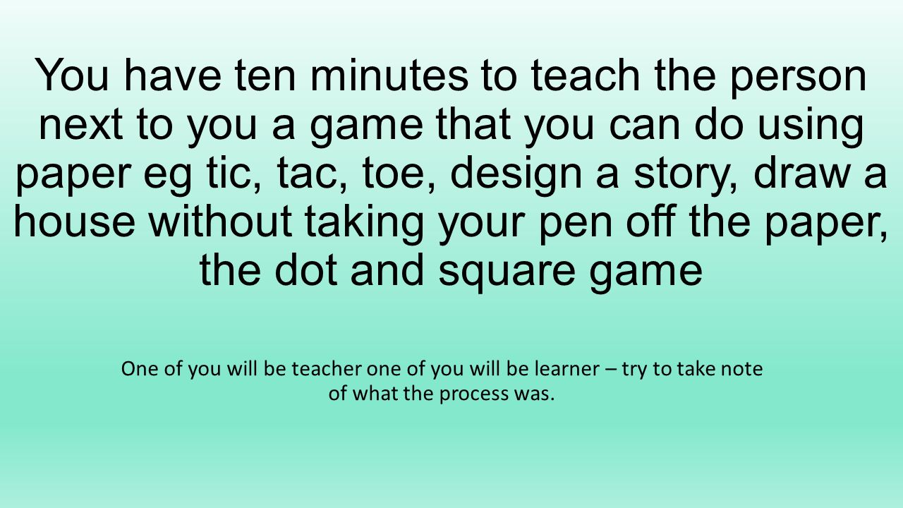 You have ten minutes to teach the person next to you a game that you can do using paper eg tic, tac, toe, design a story, draw a house without taking your pen off the paper, the dot and square game One of you will be teacher one of you will be learner – try to take note of what the process was.