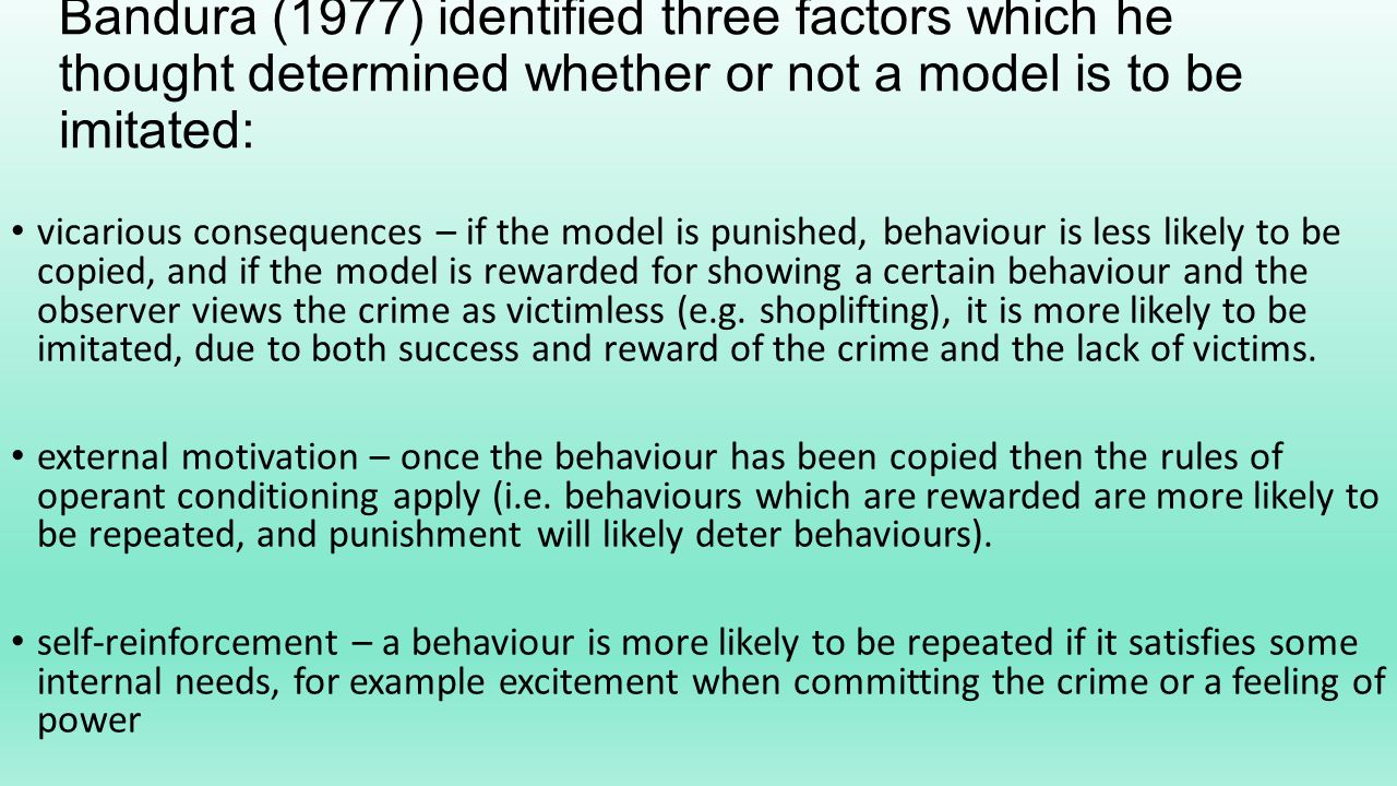 Bandura (1977) identified three factors which he thought determined whether or not a model is to be imitated: vicarious consequences – if the model is punished, behaviour is less likely to be copied, and if the model is rewarded for showing a certain behaviour and the observer views the crime as victimless (e.g.