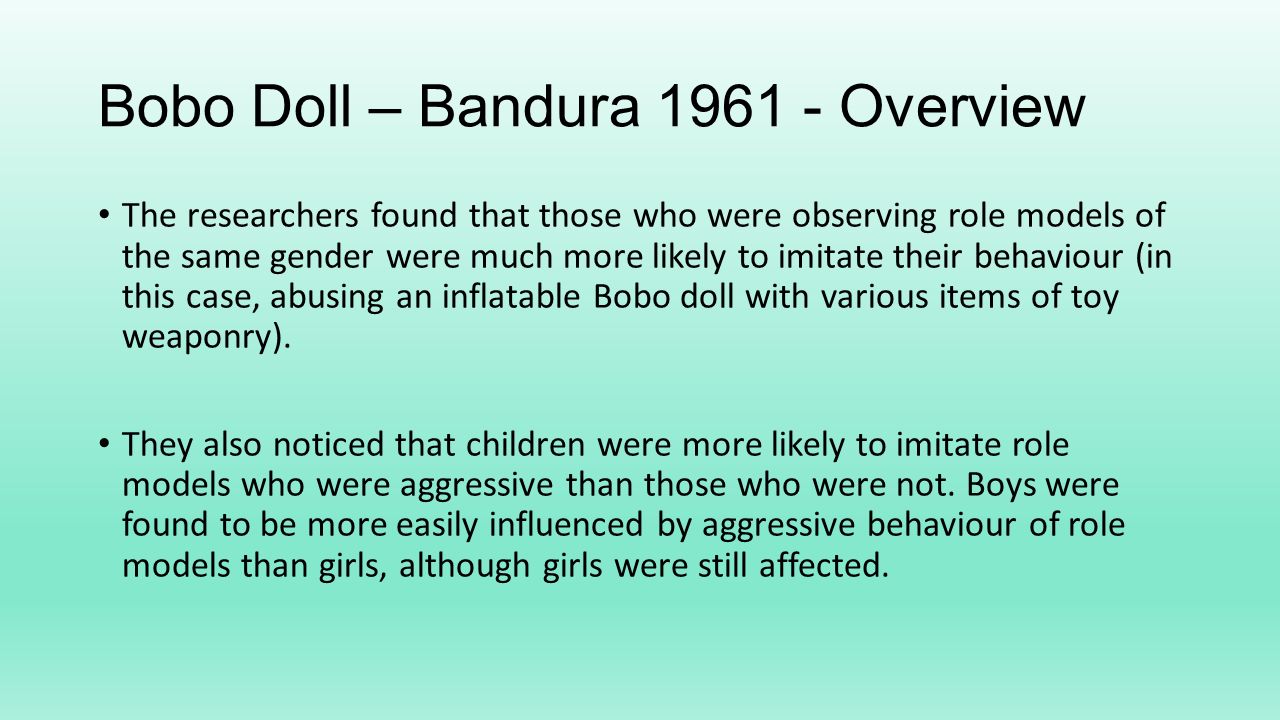 Bobo Doll – Bandura Overview The researchers found that those who were observing role models of the same gender were much more likely to imitate their behaviour (in this case, abusing an inflatable Bobo doll with various items of toy weaponry).