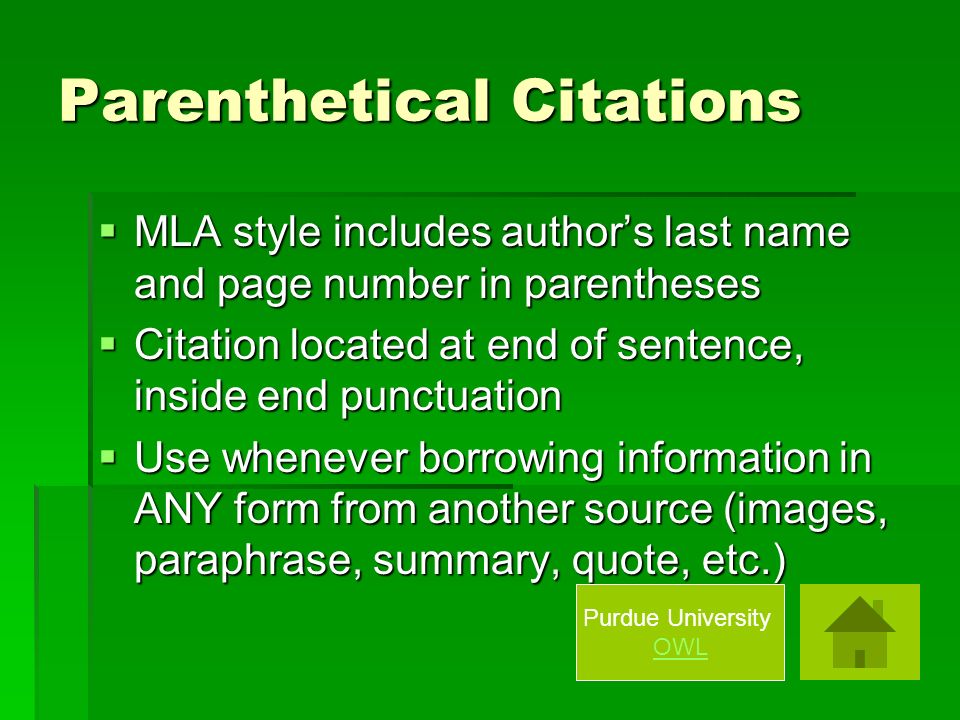 Parenthetical Citations  MLA style includes author’s last name and page number in parentheses  Citation located at end of sentence, inside end punctuation  Use whenever borrowing information in ANY form from another source (images, paraphrase, summary, quote, etc.) Purdue University OWL