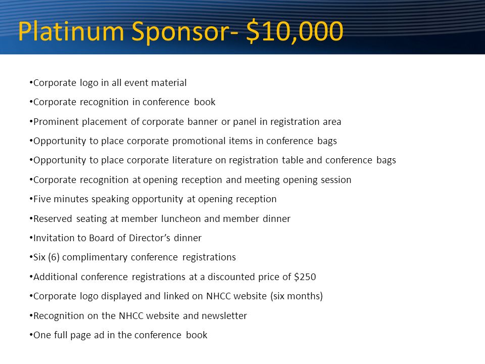 Platinum Sponsor- $10,000 Corporate logo in all event material Corporate recognition in conference book Prominent placement of corporate banner or panel in registration area Opportunity to place corporate promotional items in conference bags Opportunity to place corporate literature on registration table and conference bags Corporate recognition at opening reception and meeting opening session Five minutes speaking opportunity at opening reception Reserved seating at member luncheon and member dinner Invitation to Board of Director’s dinner Six (6) complimentary conference registrations Additional conference registrations at a discounted price of $250 Corporate logo displayed and linked on NHCC website (six months) Recognition on the NHCC website and newsletter One full page ad in the conference book