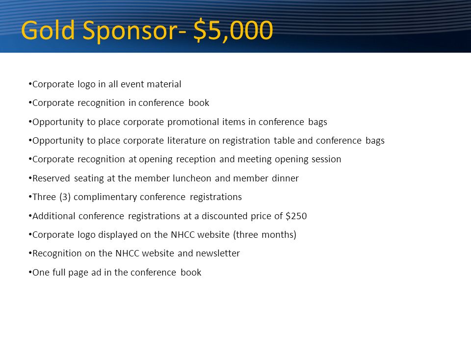 Gold Sponsor- $5,000 Corporate logo in all event material Corporate recognition in conference book Opportunity to place corporate promotional items in conference bags Opportunity to place corporate literature on registration table and conference bags Corporate recognition at opening reception and meeting opening session Reserved seating at the member luncheon and member dinner Three (3) complimentary conference registrations Additional conference registrations at a discounted price of $250 Corporate logo displayed on the NHCC website (three months) Recognition on the NHCC website and newsletter One full page ad in the conference book