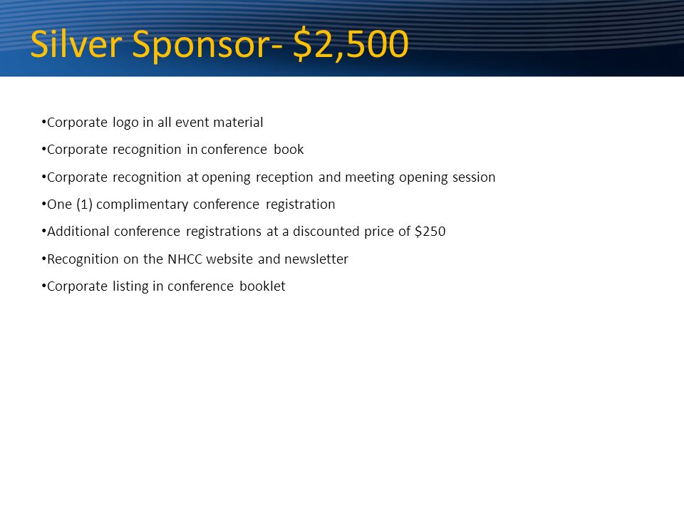 Silver Sponsor- $2,500 Corporate logo in all event material Corporate recognition in conference book Corporate recognition at opening reception and meeting opening session One (1) complimentary conference registration Additional conference registrations at a discounted price of $250 Recognition on the NHCC website and newsletter Corporate listing in conference booklet