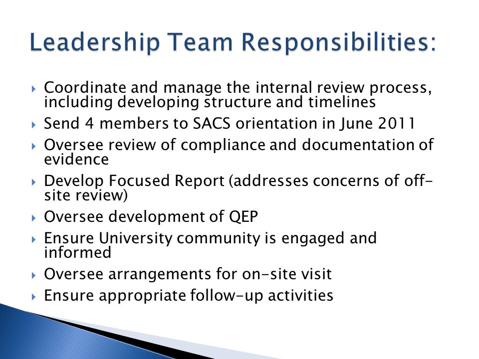  Coordinate and manage the internal review process, including developing structure and timelines  Send 4 members to SACS orientation in June 2011  Oversee review of compliance and documentation of evidence  Develop Focused Report (addresses concerns of off- site review)  Oversee development of QEP  Ensure University community is engaged and informed  Oversee arrangements for on-site visit  Ensure appropriate follow-up activities