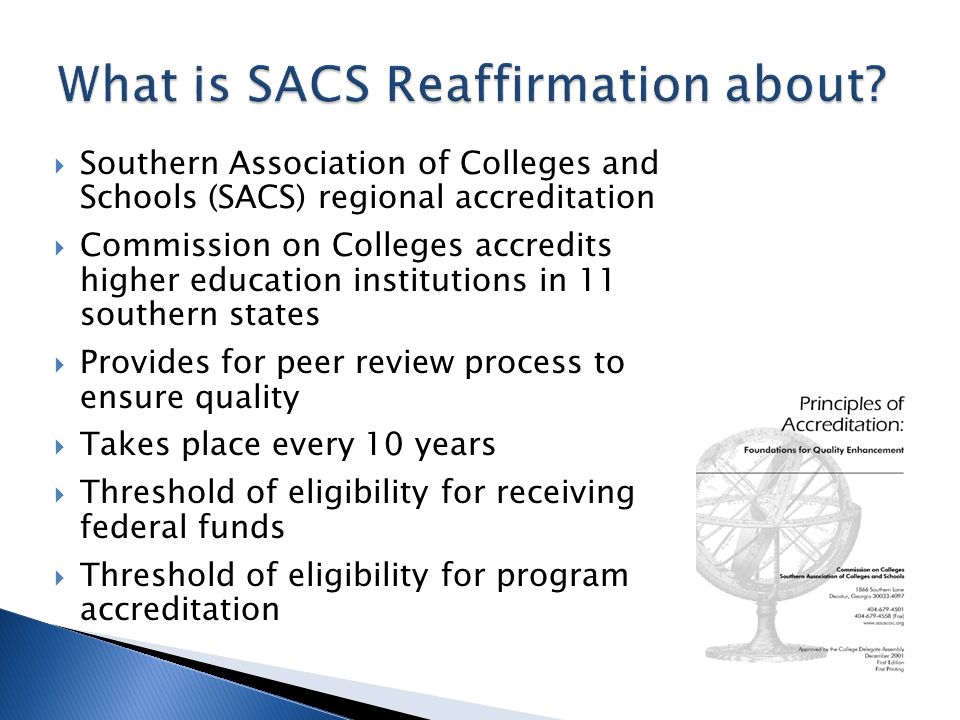  Southern Association of Colleges and Schools (SACS) regional accreditation  Commission on Colleges accredits higher education institutions in 11 southern states  Provides for peer review process to ensure quality  Takes place every 10 years  Threshold of eligibility for receiving federal funds  Threshold of eligibility for program accreditation