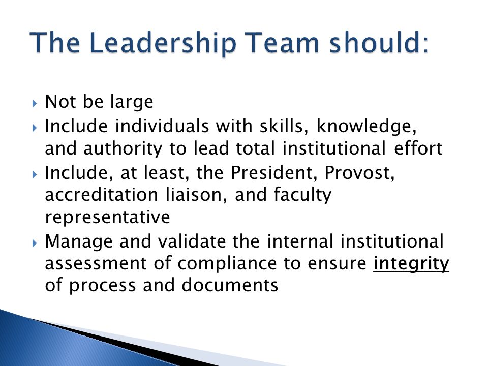  Not be large  Include individuals with skills, knowledge, and authority to lead total institutional effort  Include, at least, the President, Provost, accreditation liaison, and faculty representative  Manage and validate the internal institutional assessment of compliance to ensure integrity of process and documents