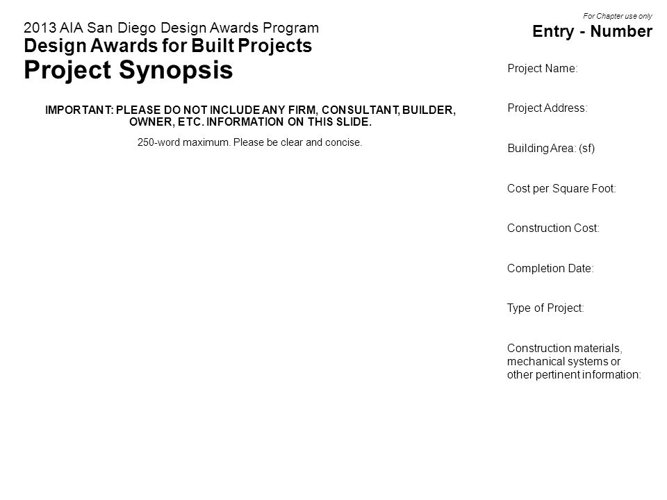 Project Name: Fill in Here Project Address: Fill in Here Building Area: (sf) Fill in Here Cost per Square Foot: Fill in Here Construction Cost: Fill in Here Completion Date: Fill in Here Type of Project: Fill in Here Construction materials, mechanical systems or other pertinent information: Fill in Here 2013 AIA San Diego Design Awards Program Design Awards for Built Projects Project Synopsis IMPORTANT: PLEASE DO NOT INCLUDE ANY FIRM, CONSULTANT, BUILDER, OWNER, ETC.
