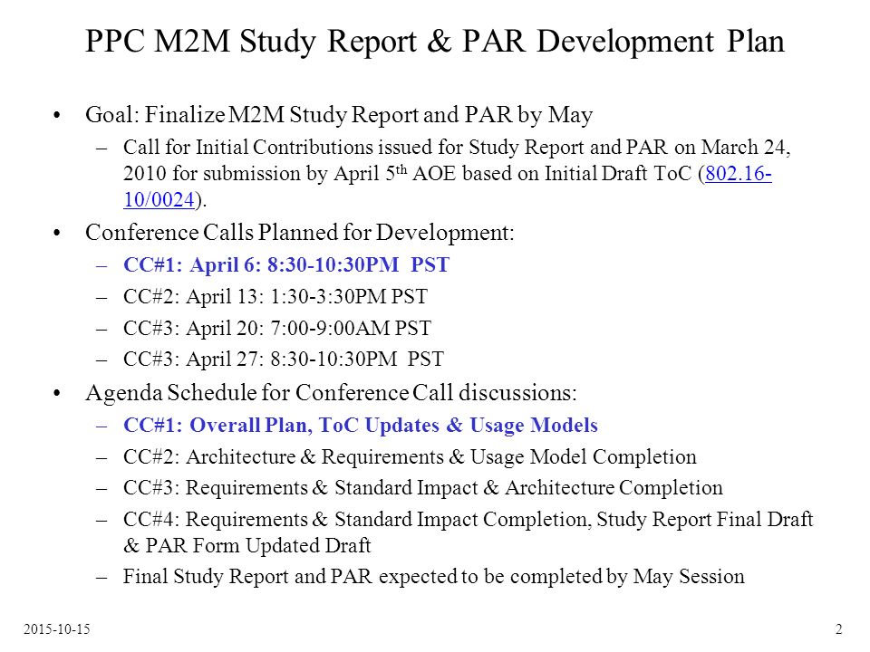 PPC M2M Study Report & PAR Development Plan Goal: Finalize M2M Study Report and PAR by May –Call for Initial Contributions issued for Study Report and PAR on March 24, 2010 for submission by April 5 th AOE based on Initial Draft ToC ( /0024) /0024 Conference Calls Planned for Development: –CC#1: April 6: 8:30-10:30PM PST –CC#2: April 13: 1:30-3:30PM PST –CC#3: April 20: 7:00-9:00AM PST –CC#3: April 27: 8:30-10:30PM PST Agenda Schedule for Conference Call discussions: –CC#1: Overall Plan, ToC Updates & Usage Models –CC#2: Architecture & Requirements & Usage Model Completion –CC#3: Requirements & Standard Impact & Architecture Completion –CC#4: Requirements & Standard Impact Completion, Study Report Final Draft & PAR Form Updated Draft –Final Study Report and PAR expected to be completed by May Session