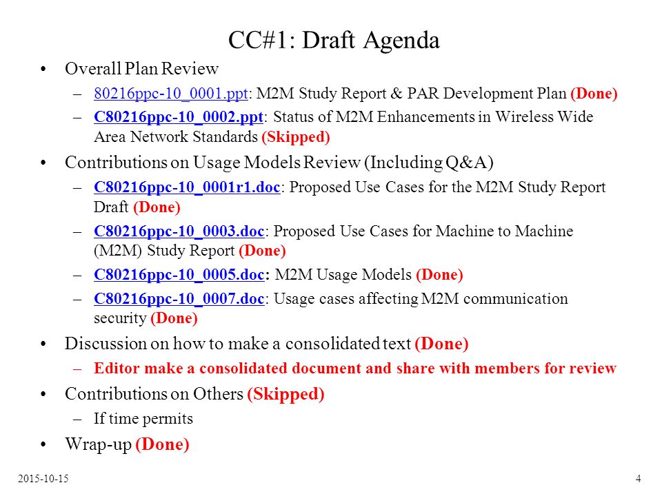 CC#1: Draft Agenda Overall Plan Review –80216ppc-10_0001.ppt: M2M Study Report & PAR Development Plan (Done)80216ppc-10_0001.ppt –C80216ppc-10_0002.ppt: Status of M2M Enhancements in Wireless Wide Area Network Standards (Skipped)C80216ppc-10_0002.ppt Contributions on Usage Models Review (Including Q&A) –C80216ppc-10_0001r1.doc: Proposed Use Cases for the M2M Study Report Draft (Done)C80216ppc-10_0001r1.doc –C80216ppc-10_0003.doc: Proposed Use Cases for Machine to Machine (M2M) Study Report (Done)C80216ppc-10_0003.doc –C80216ppc-10_0005.doc: M2M Usage Models (Done)C80216ppc-10_0005.doc –C80216ppc-10_0007.doc: Usage cases affecting M2M communication security (Done)C80216ppc-10_0007.doc Discussion on how to make a consolidated text (Done) –Editor make a consolidated document and share with members for review Contributions on Others (Skipped) –If time permits Wrap-up (Done)