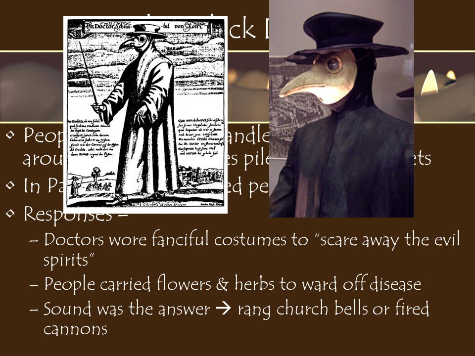 The Black Death People were afraid to handle the dead or be around the sick – bodies piled up in the streets In Paris, 800 people died per day Responses – –Doctors wore fanciful costumes to scare away the evil spirits –People carried flowers & herbs to ward off disease –Sound was the answer  rang church bells or fired cannons
