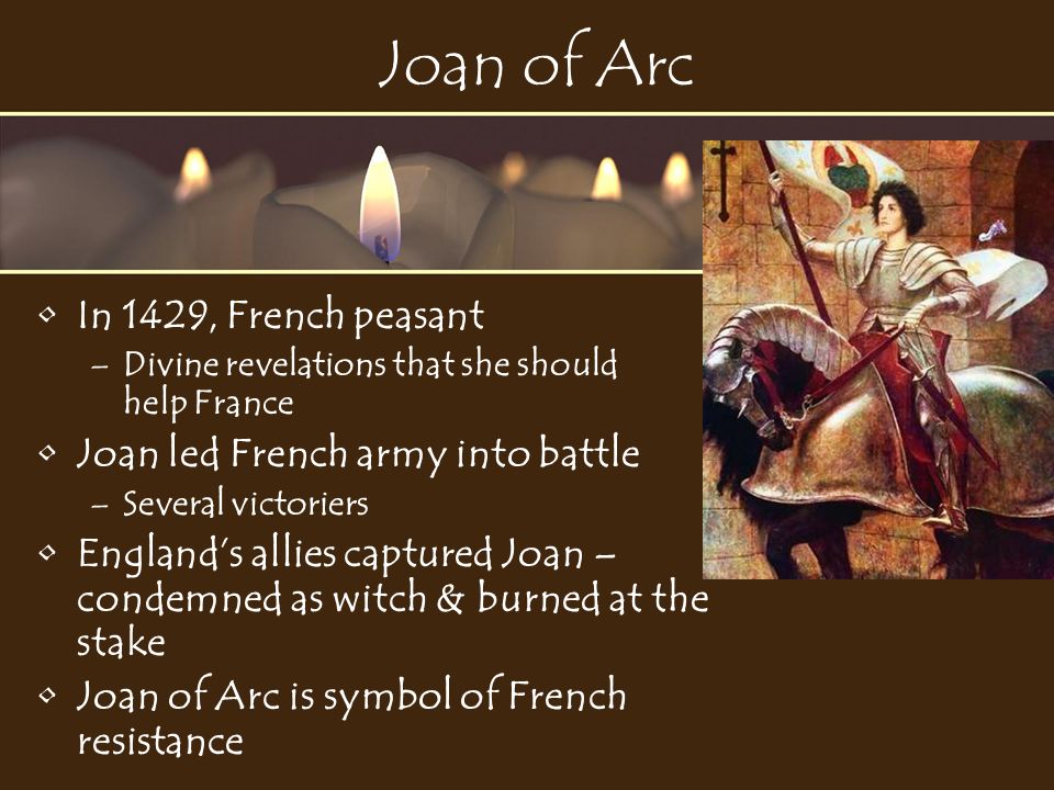Joan of Arc In 1429, French peasant –Divine revelations that she should help France Joan led French army into battle –Several victoriers England’s allies captured Joan – condemned as witch & burned at the stake Joan of Arc is symbol of French resistance