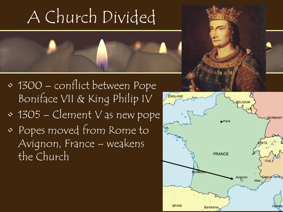 A Church Divided 1300 – conflict between Pope Boniface VII & King Philip IV 1305 – Clement V as new pope Popes moved from Rome to Avignon, France – weakens the Church