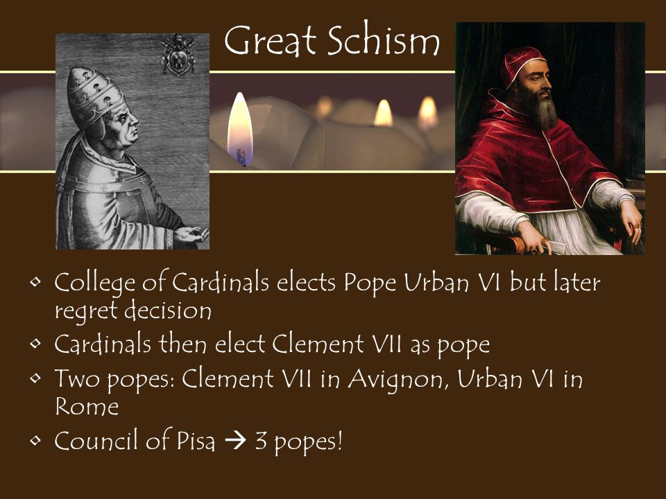 Great Schism College of Cardinals elects Pope Urban VI but later regret decision Cardinals then elect Clement VII as pope Two popes: Clement VII in Avignon, Urban VI in Rome Council of Pisa  3 popes!