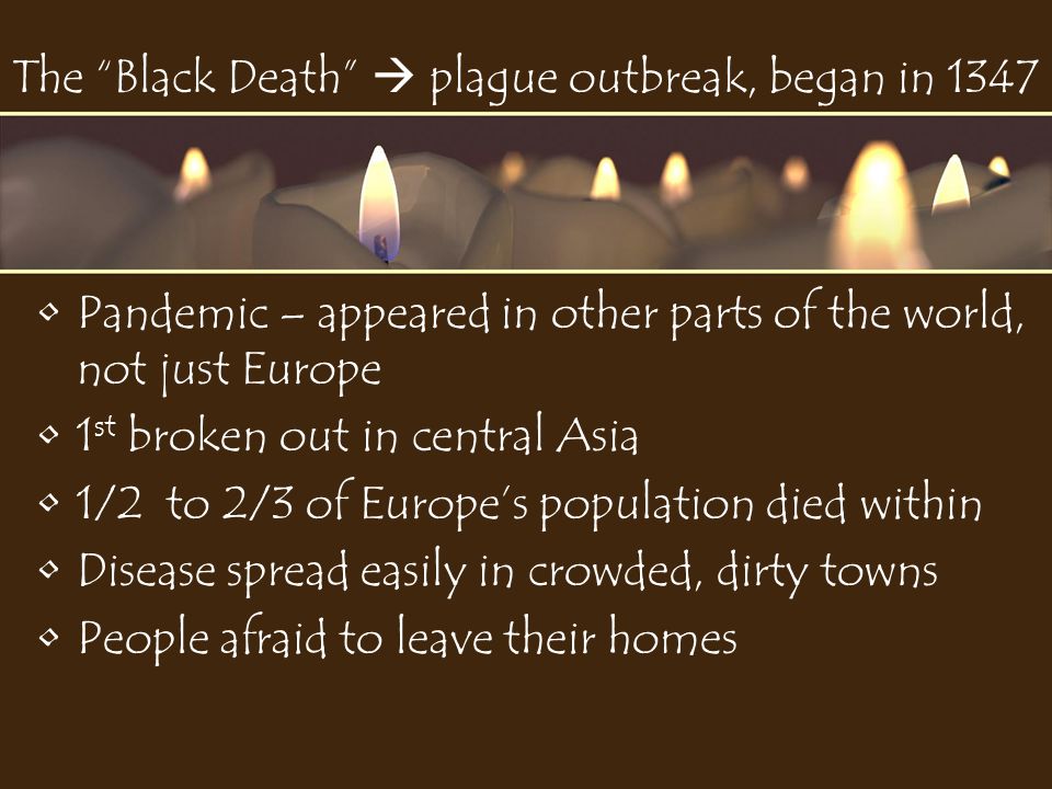 The Black Death  plague outbreak, began in 1347 Pandemic – appeared in other parts of the world, not just Europe 1 st broken out in central Asia 1/2 to 2/3 of Europe’s population died within Disease spread easily in crowded, dirty towns People afraid to leave their homes