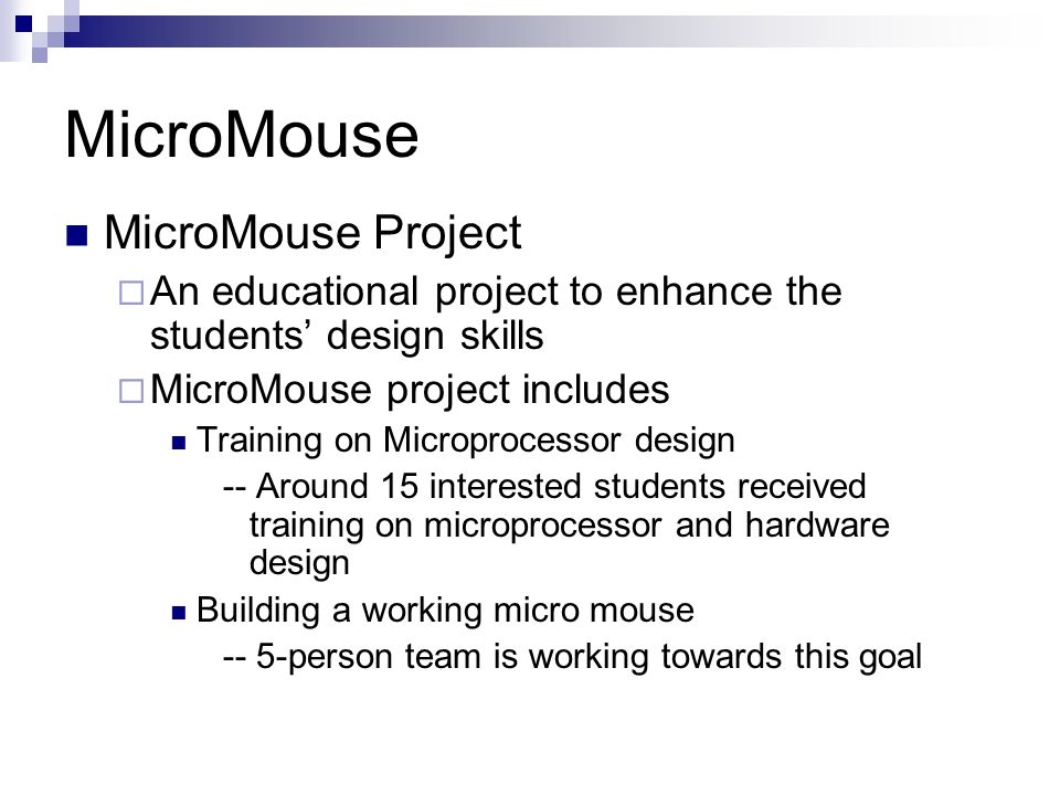 MicroMouse MicroMouse Project  An educational project to enhance the students’ design skills  MicroMouse project includes Training on Microprocessor design -- Around 15 interested students received training on microprocessor and hardware design Building a working micro mouse -- 5-person team is working towards this goal