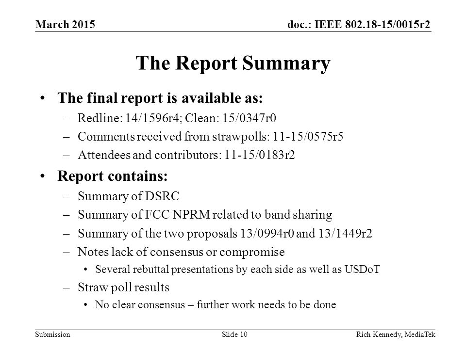 doc.: IEEE /0015r2 Submission The Report Summary The final report is available as: –Redline: 14/1596r4; Clean: 15/0347r0 –Comments received from strawpolls: 11-15/0575r5 –Attendees and contributors: 11-15/0183r2 Report contains: –Summary of DSRC –Summary of FCC NPRM related to band sharing –Summary of the two proposals 13/0994r0 and 13/1449r2 –Notes lack of consensus or compromise Several rebuttal presentations by each side as well as USDoT –Straw poll results No clear consensus – further work needs to be done Rich Kennedy, MediaTekSlide 10 March 2015