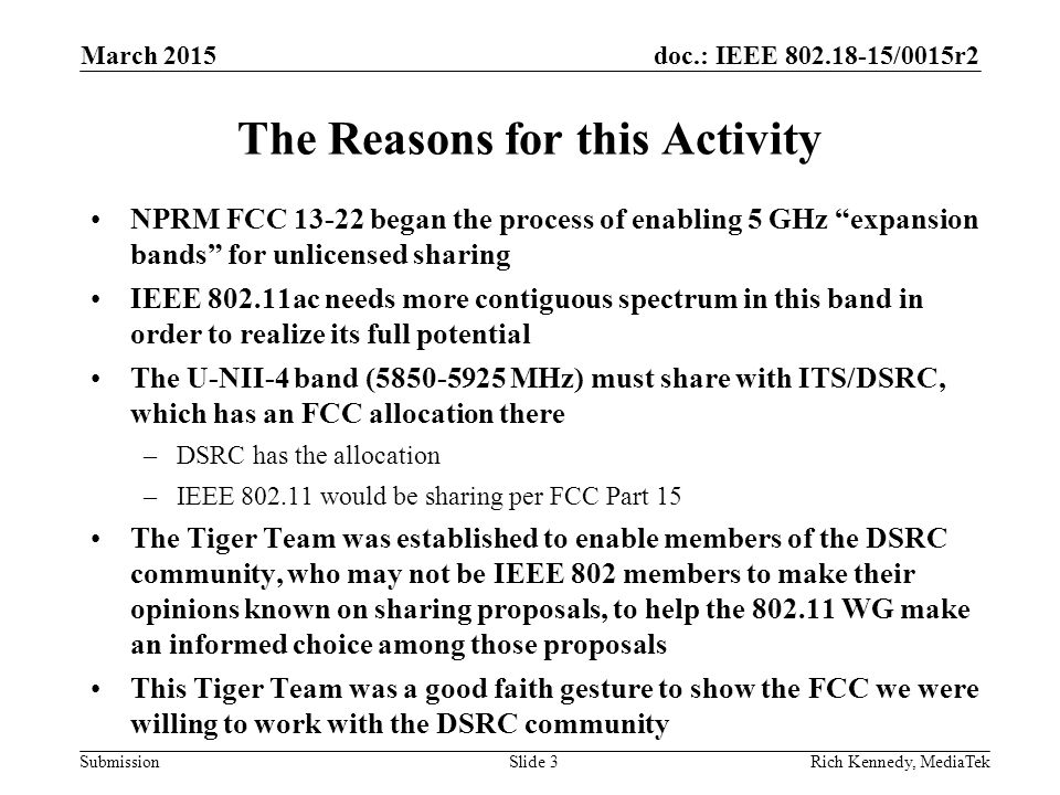 doc.: IEEE /0015r2 SubmissionRich Kennedy, MediaTekSlide 3 The Reasons for this Activity NPRM FCC began the process of enabling 5 GHz expansion bands for unlicensed sharing IEEE ac needs more contiguous spectrum in this band in order to realize its full potential The U-NII-4 band ( MHz) must share with ITS/DSRC, which has an FCC allocation there –DSRC has the allocation –IEEE would be sharing per FCC Part 15 The Tiger Team was established to enable members of the DSRC community, who may not be IEEE 802 members to make their opinions known on sharing proposals, to help the WG make an informed choice among those proposals This Tiger Team was a good faith gesture to show the FCC we were willing to work with the DSRC community March 2015