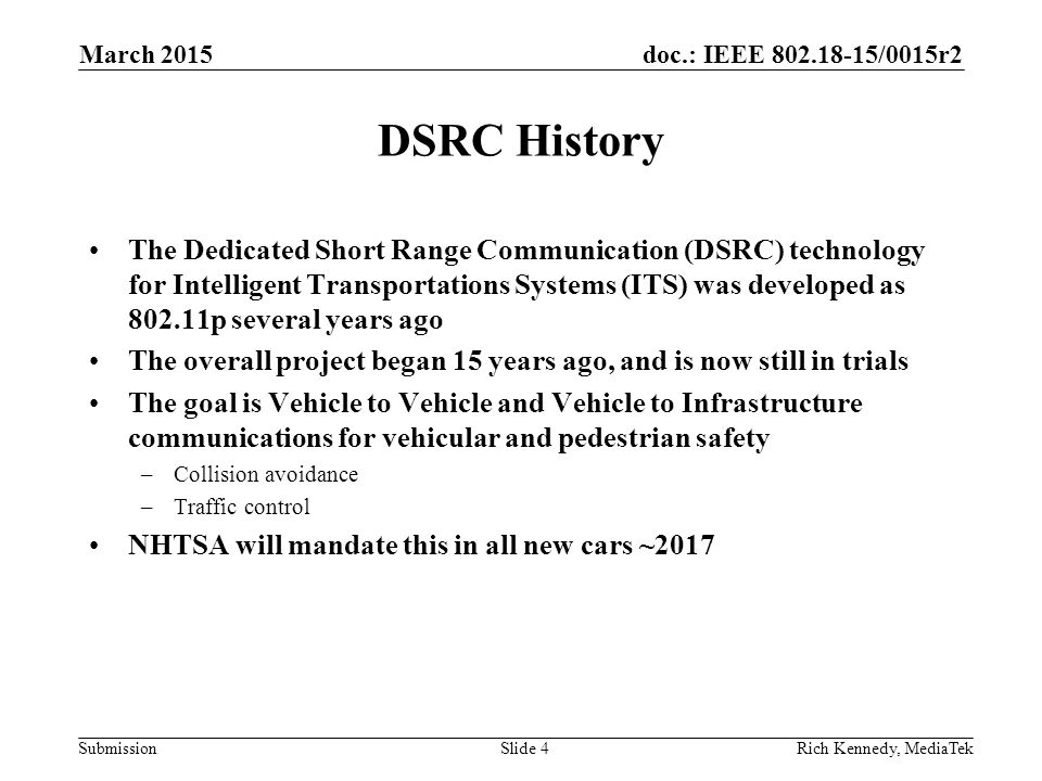 doc.: IEEE /0015r2 Submission DSRC History The Dedicated Short Range Communication (DSRC) technology for Intelligent Transportations Systems (ITS) was developed as p several years ago The overall project began 15 years ago, and is now still in trials The goal is Vehicle to Vehicle and Vehicle to Infrastructure communications for vehicular and pedestrian safety –Collision avoidance –Traffic control NHTSA will mandate this in all new cars ~2017 Rich Kennedy, MediaTekSlide 4 March 2015