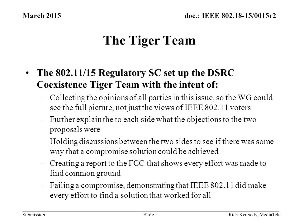 doc.: IEEE /0015r2 Submission The Tiger Team The /15 Regulatory SC set up the DSRC Coexistence Tiger Team with the intent of: –Collecting the opinions of all parties in this issue, so the WG could see the full picture, not just the views of IEEE voters –Further explain the to each side what the objections to the two proposals were –Holding discussions between the two sides to see if there was some way that a compromise solution could be achieved –Creating a report to the FCC that shows every effort was made to find common ground –Failing a compromise, demonstrating that IEEE did make every effort to find a solution that worked for all Rich Kennedy, MediaTekSlide 5 March 2015