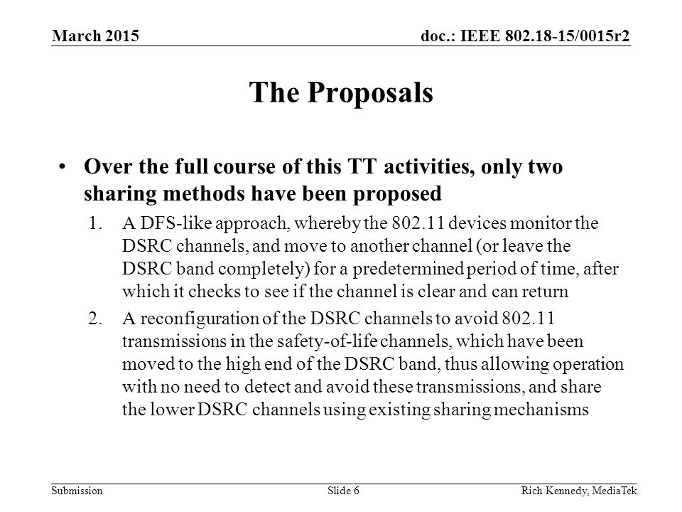 doc.: IEEE /0015r2 Submission The Proposals Over the full course of this TT activities, only two sharing methods have been proposed 1.A DFS-like approach, whereby the devices monitor the DSRC channels, and move to another channel (or leave the DSRC band completely) for a predetermined period of time, after which it checks to see if the channel is clear and can return 2.A reconfiguration of the DSRC channels to avoid transmissions in the safety-of-life channels, which have been moved to the high end of the DSRC band, thus allowing operation with no need to detect and avoid these transmissions, and share the lower DSRC channels using existing sharing mechanisms Rich Kennedy, MediaTekSlide 6 March 2015