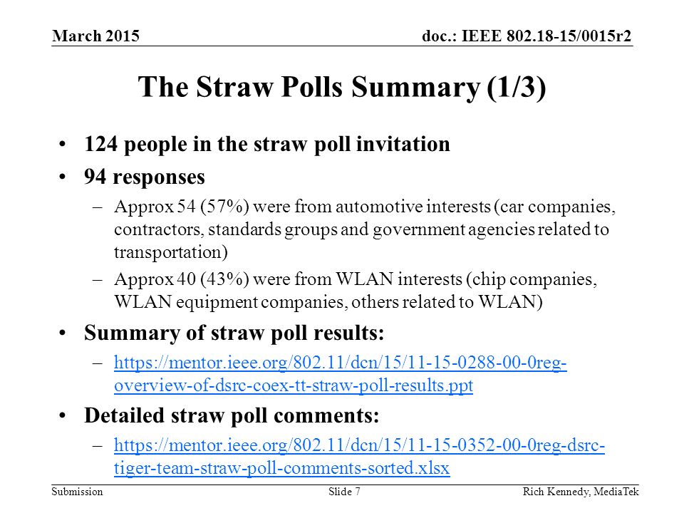 doc.: IEEE /0015r2 Submission The Straw Polls Summary (1/3) 124 people in the straw poll invitation 94 responses –Approx 54 (57%) were from automotive interests (car companies, contractors, standards groups and government agencies related to transportation) –Approx 40 (43%) were from WLAN interests (chip companies, WLAN equipment companies, others related to WLAN) Summary of straw poll results: –  overview-of-dsrc-coex-tt-straw-poll-results.ppthttps://mentor.ieee.org/802.11/dcn/15/ reg- overview-of-dsrc-coex-tt-straw-poll-results.ppt Detailed straw poll comments: –  tiger-team-straw-poll-comments-sorted.xlsxhttps://mentor.ieee.org/802.11/dcn/15/ reg-dsrc- tiger-team-straw-poll-comments-sorted.xlsx Rich Kennedy, MediaTekSlide 7 March 2015