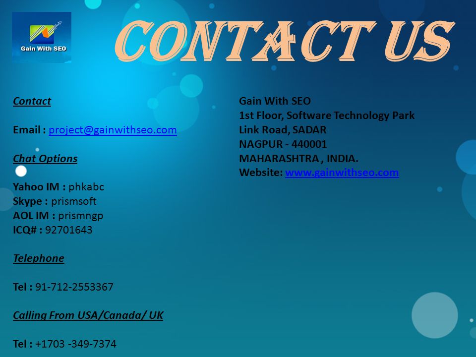 Contact US Contact   Chat Options Yahoo IM : phkabc Skype : prismsoft AOL IM : prismngp ICQ# : Telephone Tel : Calling From USA/Canada/ UK Tel : Gain With SEO 1st Floor, Software Technology Park Link Road, SADAR NAGPUR MAHARASHTRA, INDIA.