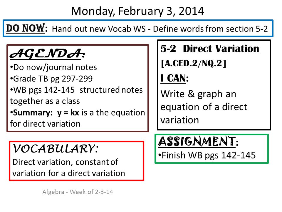 Monday, February 3, Direct Variation [A.CED.2/NQ.2] I CAN: Write & graph an equation of a direct variation DO NOW : Hand out new Vocab WS - Define words from section 5-2 ASSIGNMENT : Finish WB pgs VOCABULARY: Direct variation, constant of variation for a direct variation AGENDA: Do now/journal notes Grade TB pg WB pgs structured notes together as a class Summary: y = kx is a the equation for direct variation Algebra - Week of