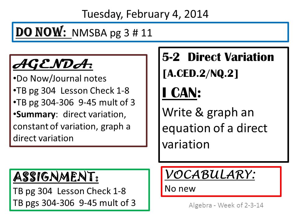 Tuesday, February 4, Direct Variation [A.CED.2/NQ.2] I CAN: Write & graph an equation of a direct variation DO NOW : NMSBA pg 3 # 11 ASSIGNMENT: TB pg 304 Lesson Check 1-8 TB pgs mult of 3 VOCABULARY: No new AGENDA: Do Now/Journal notes TB pg 304 Lesson Check 1-8 TB pg mult of 3 Summary: direct variation, constant of variation, graph a direct variation Algebra - Week of