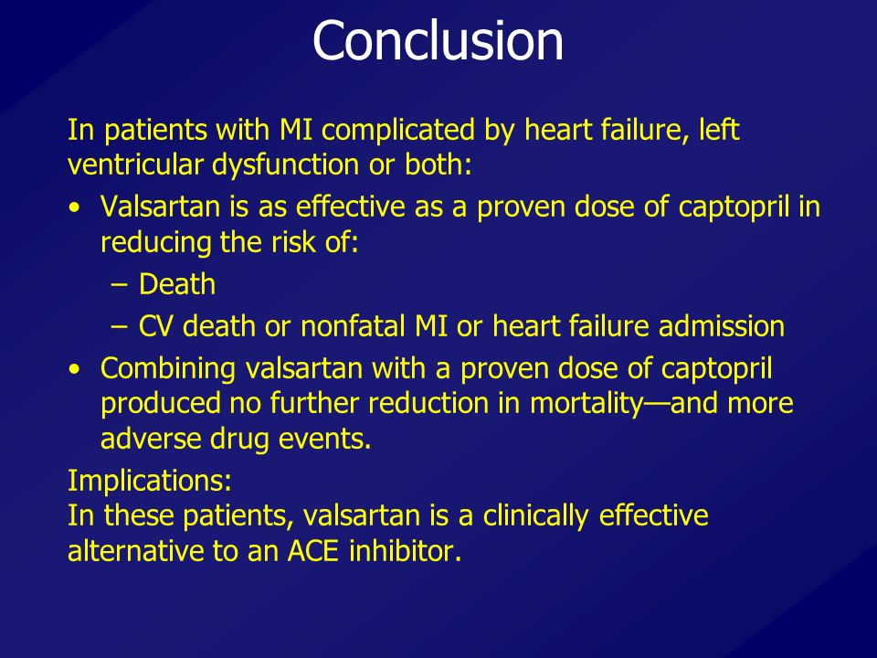 Conclusion In patients with MI complicated by heart failure, left ventricular dysfunction or both: Valsartan is as effective as a proven dose of captopril in reducing the risk of: –Death –CV death or nonfatal MI or heart failure admission Combining valsartan with a proven dose of captopril produced no further reduction in mortality—and more adverse drug events.