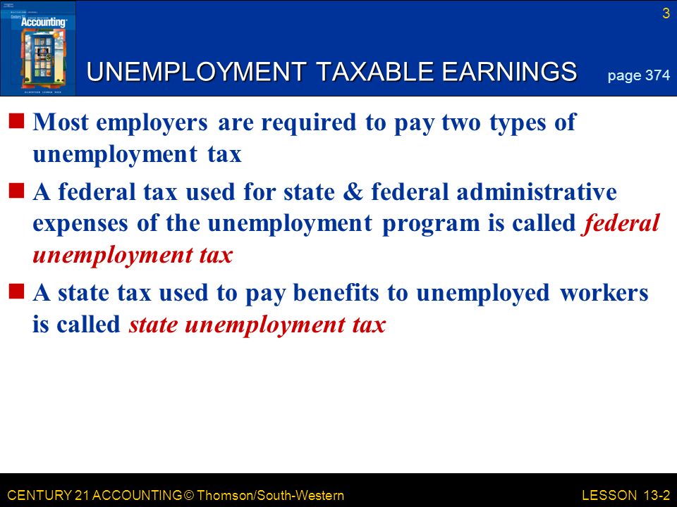 CENTURY 21 ACCOUNTING © Thomson/South-Western UNEMPLOYMENT TAXABLE EARNINGS Most employers are required to pay two types of unemployment tax A federal tax used for state & federal administrative expenses of the unemployment program is called federal unemployment tax A state tax used to pay benefits to unemployed workers is called state unemployment tax 3 LESSON 13-2 page 374