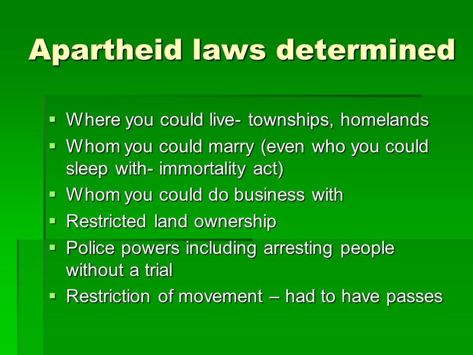 Apartheid laws determined  Where you could live- townships, homelands  Whom you could marry (even who you could sleep with- immortality act)  Whom you could do business with  Restricted land ownership  Police powers including arresting people without a trial  Restriction of movement – had to have passes