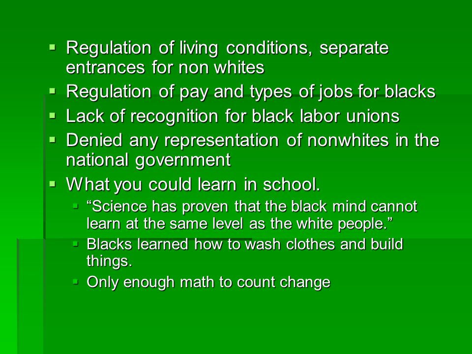  Regulation of living conditions, separate entrances for non whites  Regulation of pay and types of jobs for blacks  Lack of recognition for black labor unions  Denied any representation of nonwhites in the national government  What you could learn in school.