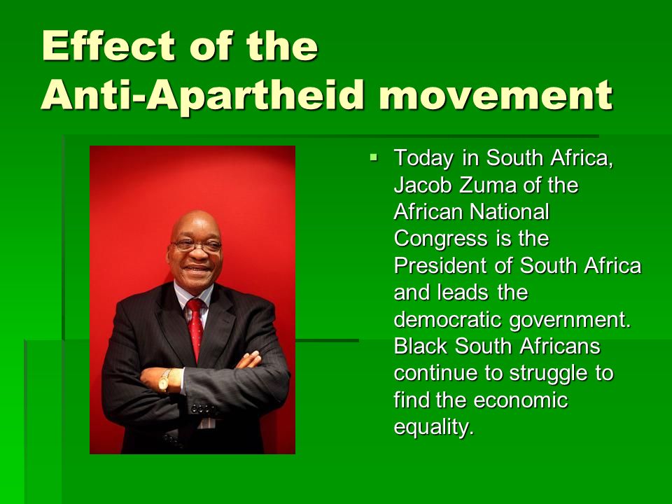 Effect of the Anti-Apartheid movement  Today in South Africa, Jacob Zuma of the African National Congress is the President of South Africa and leads the democratic government.