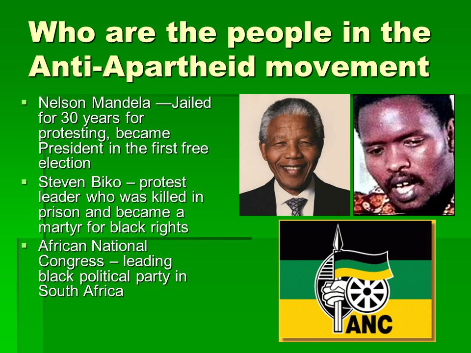 Who are the people in the Anti-Apartheid movement  Nelson Mandela —Jailed for 30 years for protesting, became President in the first free election  Steven Biko – protest leader who was killed in prison and became a martyr for black rights  African National Congress – leading black political party in South Africa