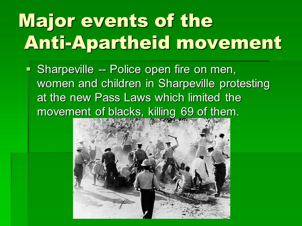 Major events of the Anti-Apartheid movement  Sharpeville -- Police open fire on men, women and children in Sharpeville protesting at the new Pass Laws which limited the movement of blacks, killing 69 of them.