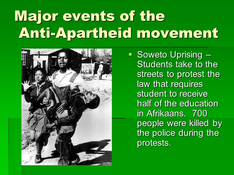 Major events of the Anti-Apartheid movement  Soweto Uprising – Students take to the streets to protest the law that requires student to receive half of the education in Afrikaans.