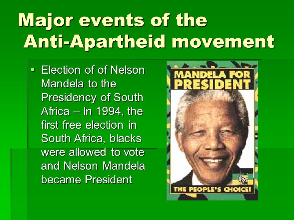 Major events of the Anti-Apartheid movement  Election of of Nelson Mandela to the Presidency of South Africa – In 1994, the first free election in South Africa, blacks were allowed to vote and Nelson Mandela became President