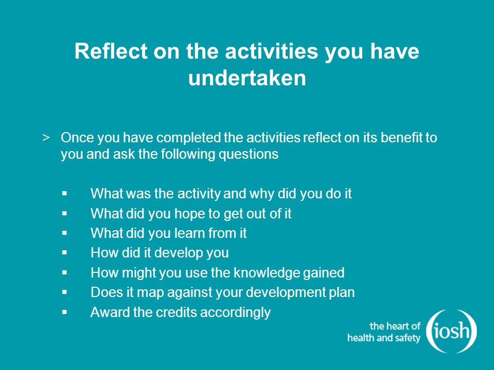 Reflect on the activities you have undertaken >Once you have completed the activities reflect on its benefit to you and ask the following questions  What was the activity and why did you do it  What did you hope to get out of it  What did you learn from it  How did it develop you  How might you use the knowledge gained  Does it map against your development plan  Award the credits accordingly
