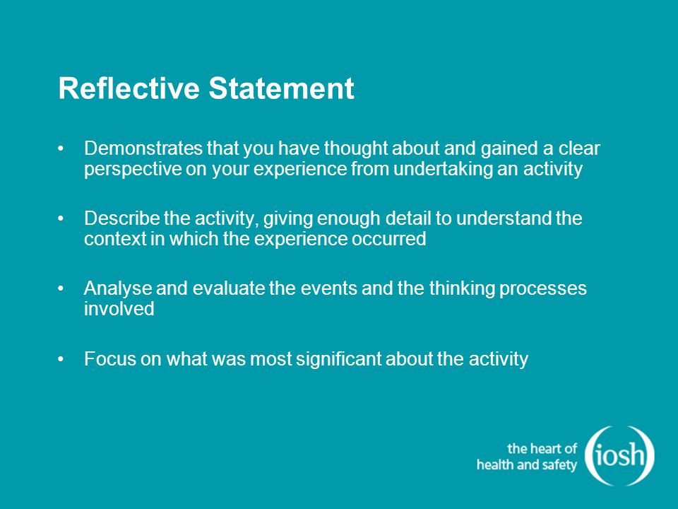 Reflective Statement Demonstrates that you have thought about and gained a clear perspective on your experience from undertaking an activity Describe the activity, giving enough detail to understand the context in which the experience occurred Analyse and evaluate the events and the thinking processes involved Focus on what was most significant about the activity
