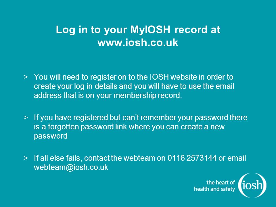 Log in to your MyIOSH record at   >You will need to register on to the IOSH website in order to create your log in details and you will have to use the  address that is on your membership record.