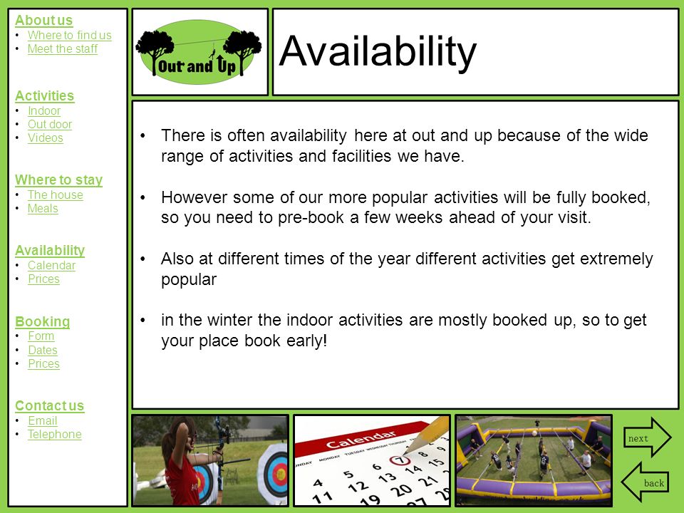 About us Where to find us Meet the staff Activities Indoor Out door Videos Where to stay The house Meals Availability Calendar Prices Booking Form Dates Prices Contact us  Telephone Availability There is often availability here at out and up because of the wide range of activities and facilities we have.