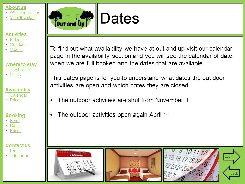 About us Where to find us Meet the staff Activities Indoor Out door Videos Where to stay The house Meals Availability Calendar Prices Booking Form Dates Prices Contact us  Telephone Dates To find out what availability we have at out and up visit our calendar page in the availability section and you will see the calendar of date when we are full booked and the dates that are available.