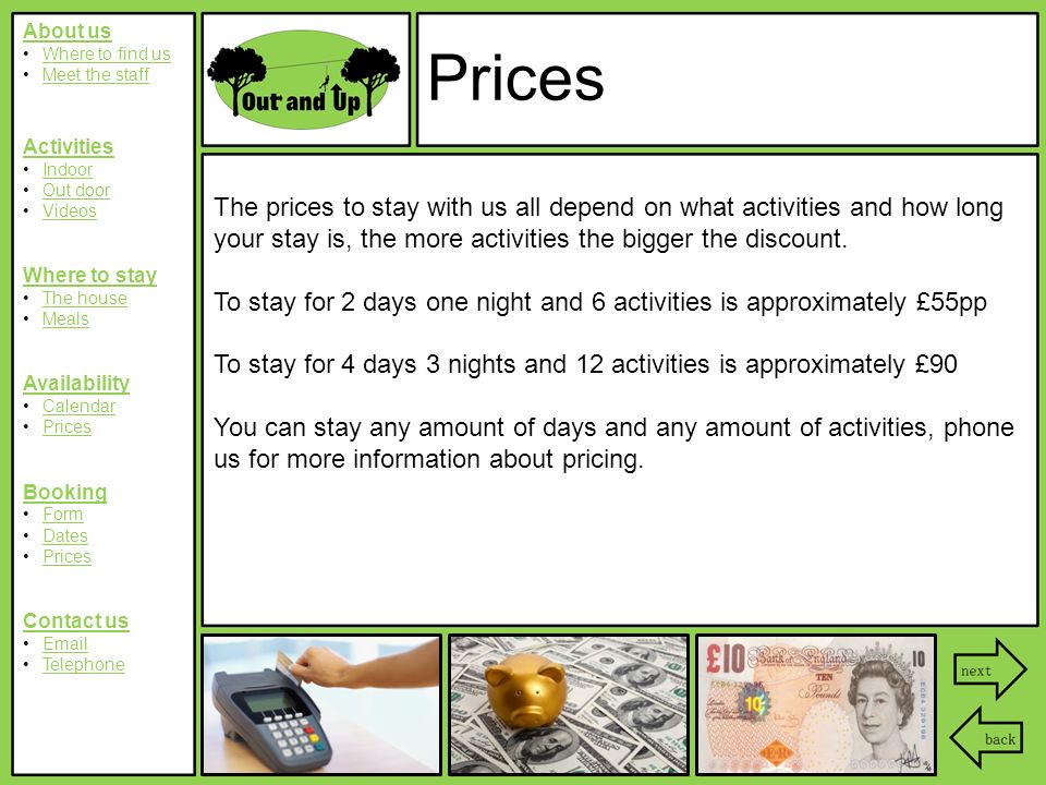 About us Where to find us Meet the staff Activities Indoor Out door Videos Where to stay The house Meals Availability Calendar Prices Booking Form Dates Prices Contact us  Telephone Prices The prices to stay with us all depend on what activities and how long your stay is, the more activities the bigger the discount.