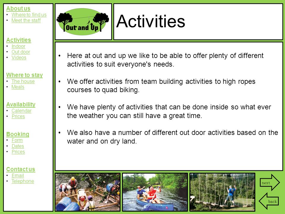 About us Where to find us Meet the staff Activities Indoor Out door Videos Where to stay The house Meals Availability Calendar Prices Booking Form Dates Prices Contact us  Telephone Activities Here at out and up we like to be able to offer plenty of different activities to suit everyone s needs.