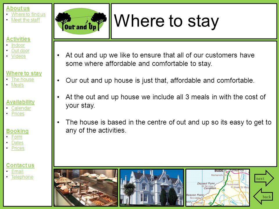 About us Where to find us Meet the staff Activities Indoor Out door Videos Where to stay The house Meals Availability Calendar Prices Booking Form Dates Prices Contact us  Telephone Where to stay At out and up we like to ensure that all of our customers have some where affordable and comfortable to stay.