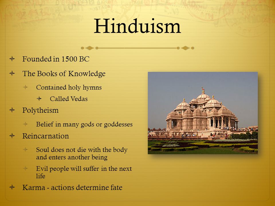 Hinduism  Founded in 1500 BC  The Books of Knowledge  Contained holy hymns  Called Vedas  Polytheism  Belief in many gods or goddesses  Reincarnation  Soul does not die with the body and enters another being  Evil people will suffer in the next life  Karma - actions determine fate