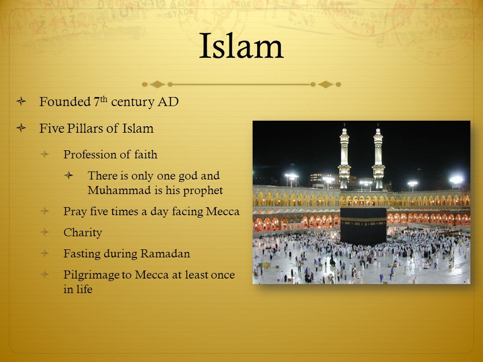 Islam  Founded 7 th century AD  Five Pillars of Islam  Profession of faith  There is only one god and Muhammad is his prophet  Pray five times a day facing Mecca  Charity  Fasting during Ramadan  Pilgrimage to Mecca at least once in life